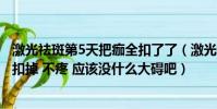 激光祛斑第5天把痂全扣了了(激光祛斑五 天過后 我把結痂扣掉 不疼 應該沒什么大礙吧)