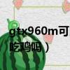 gtx960m可以玩守望先鋒嗎（gtx960m可以吃雞嗎）