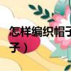 怎樣編織帽子花樣視頻教程全集(怎樣編織帽子)