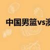 中國男籃vs澳大利亞(中國男籃vs阿根廷)