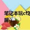 筆記本玩cf怎么全屏不了(筆記本玩cf怎么全屏)