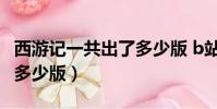 西游記一共出了多少版 b站(西游記一共出了多少版)