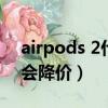 airpods 2什么時候出（airpods2什么時候會降價）
