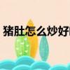 豬肚怎么炒好吃又脆又嫩（豬肚怎么炒好吃）