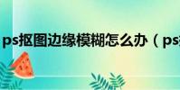 ps摳圖邊緣模糊怎么辦(ps摳圖邊緣不光滑)