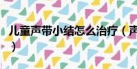 兒童聲帶小結怎么治療(聲帶小結怎么能養好)
