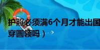 護照必須滿6個月才能出國嗎(拍護照照片能穿圓領嗎)