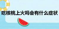 吃核桃上火嗎會有什么癥狀(吃核桃上火嗎)