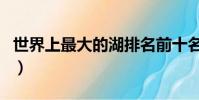世界上最大的湖排名前十名(世界上最大的湖)