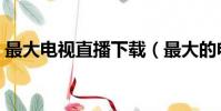 最大電視直播下載(最大的電視直播源論壇)