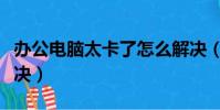 辦公電腦太卡了怎么解決(電腦太卡了怎么解決)
