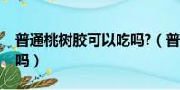 普通桃樹膠可以吃嗎?(普通桃樹的桃膠能吃嗎)