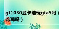 gt1030顯卡能玩gta5嗎(gt1030顯卡可以吃雞嗎)