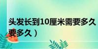 頭發長到10厘米需要多久(頭發長長10厘米要多久)