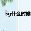 5g什么時候商用普及（5g什么時候商用）
