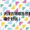 天津方特歡樂世界和天津歡樂谷哪個好（天津歡樂谷和方特哪個好玩）