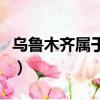 烏魯木齊屬于哪個省份（烏魯木齊屬于哪個省）