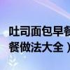 吐司面包早餐做法大全不用烤箱（吐司面包早餐做法大全）