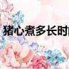豬心煮多長時間能熟（豬肝煮多長時間能熟）