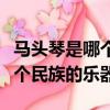 馬頭琴是哪個民族的樂器蒙古族（馬頭琴是哪個民族的樂器）