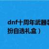 dnf十周年武器裝扮自選禮盒怎么獲得（dnf十周年武器裝扮自選禮盒）