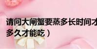請問大閘蟹要蒸多長時間才能吃(大閘蟹要蒸多久才能吃)