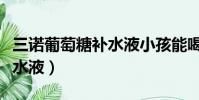 三諾葡萄糖補水液小孩能喝嗎(三諾葡萄糖補水液)