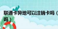聯通卡異地可以注銷卡嗎(聯通卡異地能銷卡嗎)
