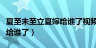 夏至未至立夏嫁給誰了視頻(夏至未至立夏嫁給誰了)