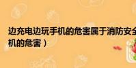 邊充電邊玩手機的危害屬于消防安全事故嗎(邊充電邊玩手機的危害)