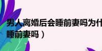 男人離婚后會睡前妻嗎為什么(男人離婚后會睡前妻嗎)