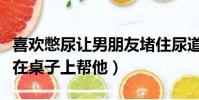 喜歡憋尿讓男朋友堵住尿道(男朋友喜歡讓我在桌子上幫他)
