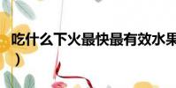 吃什么下火最快最有效水果(吃什么下火最快)