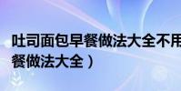 吐司面包早餐做法大全不用烤箱(吐司面包早餐做法大全)