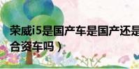 榮威i5是國產車是國產還是合資車(榮威i5是合資車嗎)
