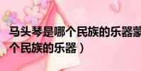 馬頭琴是哪個民族的樂器蒙古族(馬頭琴是哪個民族的樂器)