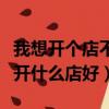 我想開個店不知道開什么店好（想開店不知道開什么店好）