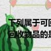 下列屬于可回收物品的是a報紙（下列屬于可回收物品的是）