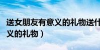 送女朋友有意義的禮物送什么(送女朋友有意義的禮物)