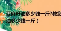 亞麻籽油多少錢一斤?教您5個方法(亞麻籽油多少錢一斤)