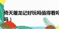 倚天屠龍記好玩嗎值得看嗎(倚天屠龍記好玩嗎)
