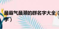 最霸氣最潮的群名字大全(最霸氣最潮的群名字)