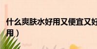 什么爽膚水好用又便宜又好用(什么爽膚水好用)