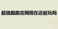 超級跑跑官網現在還能玩嗎(超級跑跑官網)