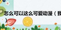 怎么可以這么可愛動漫(我怎么可以這么可愛)