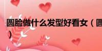 圓臉做什么發型好看女(圓臉做什么發型好看)