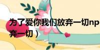 為了愛你我們放棄一切np(為了愛你我們放棄一切)