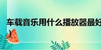 車載音樂用什么播放器最好(什么播放器最好)
