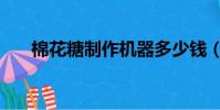 棉花糖制作機器多少錢(棉花糖制作)