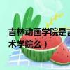 吉林動畫學院是吉林藝術學院嗎（吉林動畫學院屬于吉林藝術學院么）